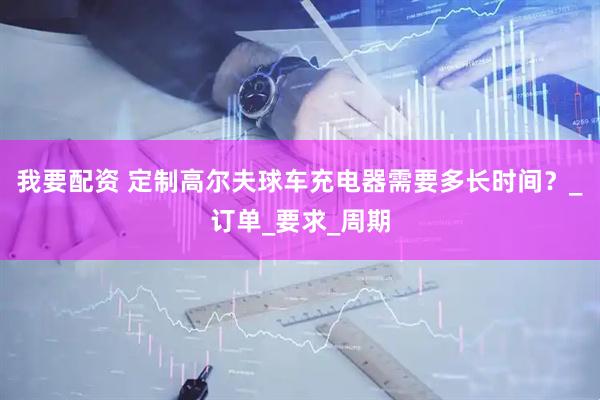 我要配资 定制高尔夫球车充电器需要多长时间？_订单_要求_周期
