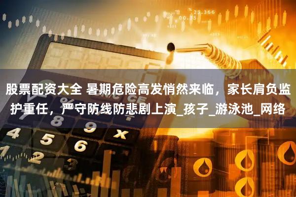股票配资大全 暑期危险高发悄然来临，家长肩负监护重任，严守防线防悲剧上演_孩子_游泳池_网络