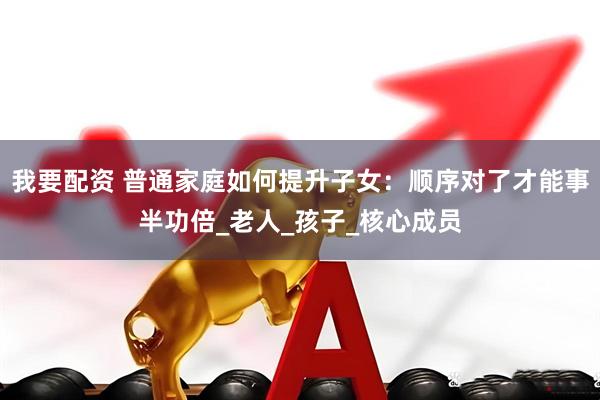 我要配资 普通家庭如何提升子女：顺序对了才能事半功倍_老人_孩子_核心成员