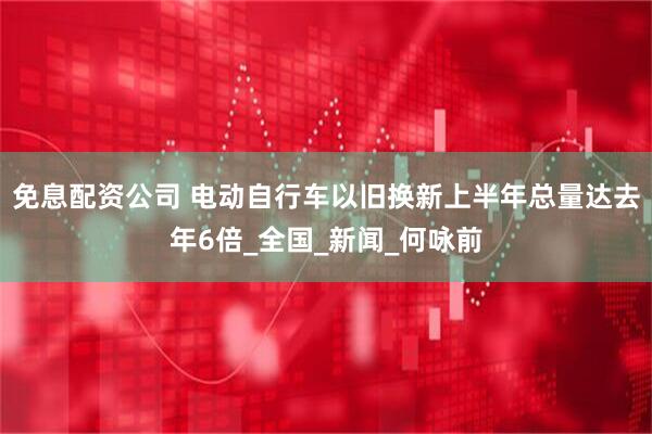 免息配资公司 电动自行车以旧换新上半年总量达去年6倍_全国_新闻_何咏前