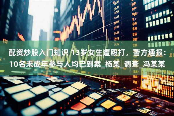 配资炒股入门知识 13岁女生遭殴打，警方通报：10名未成年参与人均已到案_杨某_调查_冯某某