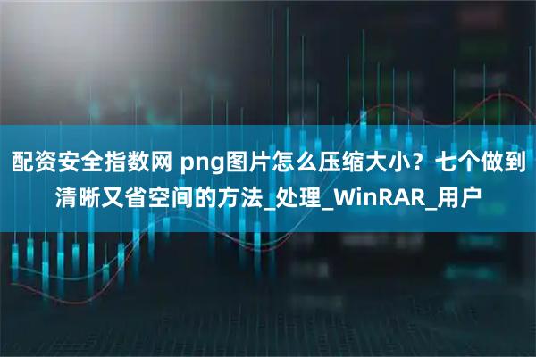 配资安全指数网 png图片怎么压缩大小？七个做到清晰又省空间的方法_处理_WinRAR_用户