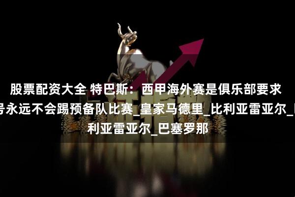 股票配资大全 特巴斯：西甲海外赛是俱乐部要求 皇马30号永远不会踢预备队比赛_皇家马德里_比利亚雷亚尔_巴塞罗那