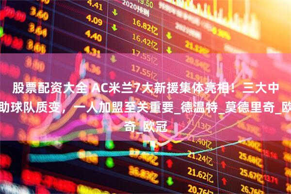 股票配资大全 AC米兰7大新援集体亮相！三大中场助球队质变，一人加盟至关重要_德温特_莫德里奇_欧冠
