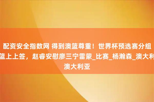 配资安全指数网 得到澳篮尊重！世界杯预选赛分组男篮上上签，赵睿安慰廖三宁雷蒙_比赛_杨瀚森_澳大利亚