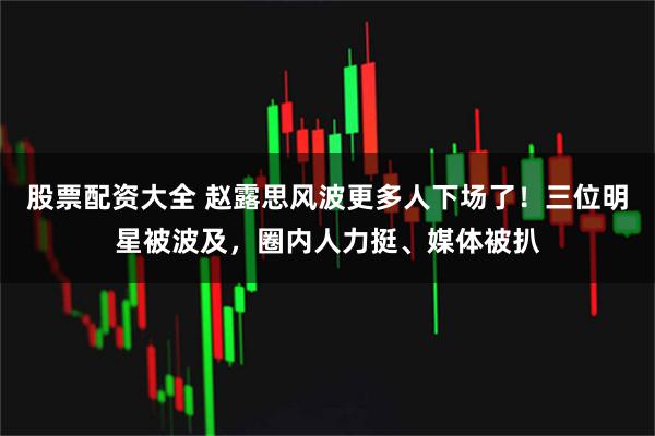 股票配资大全 赵露思风波更多人下场了！三位明星被波及，圈内人力挺、媒体被扒