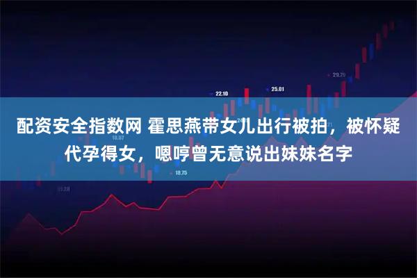 配资安全指数网 霍思燕带女儿出行被拍，被怀疑代孕得女，嗯哼曾无意说出妹妹名字