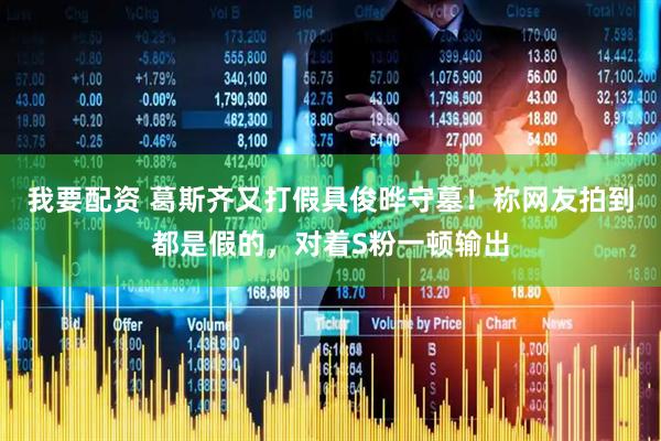 我要配资 葛斯齐又打假具俊晔守墓！称网友拍到都是假的，对着S粉一顿输出