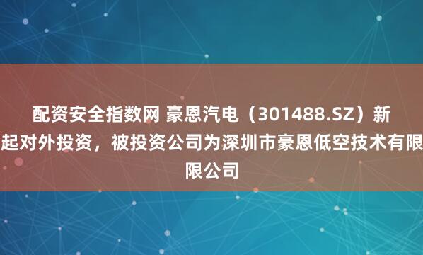 配资安全指数网 豪恩汽电（301488.SZ）新增一起对外投资，被投资公司为深圳市豪恩低空技术有限公司