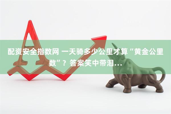 配资安全指数网 一天骑多少公里才算“黄金公里数”？答案笑中带泪…