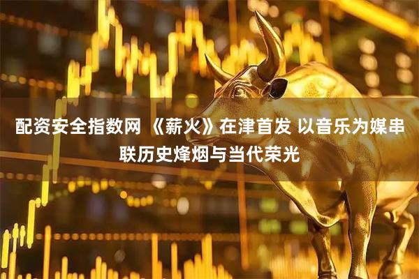 配资安全指数网 《薪火》在津首发 以音乐为媒串联历史烽烟与当代荣光