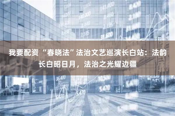 我要配资 “春晓法”法治文艺巡演长白站：法韵长白昭日月，法治之光耀边疆