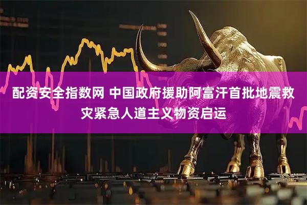 配资安全指数网 中国政府援助阿富汗首批地震救灾紧急人道主义物资启运