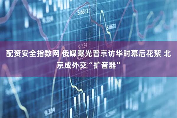 配资安全指数网 俄媒曝光普京访华时幕后花絮 北京成外交“扩音器”