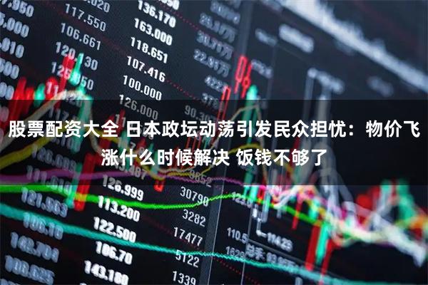 股票配资大全 日本政坛动荡引发民众担忧：物价飞涨什么时候解决 饭钱不够了