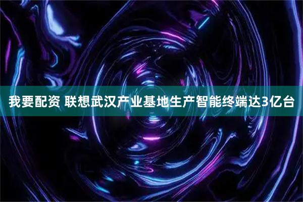 我要配资 联想武汉产业基地生产智能终端达3亿台