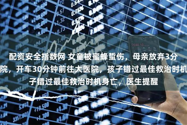 配资安全指数网 女童被蜜蜂蜇伤，母亲放弃3分钟可达的社区医院，开车30分钟前往大医院，孩子错过最佳救治时机身亡，医生提醒