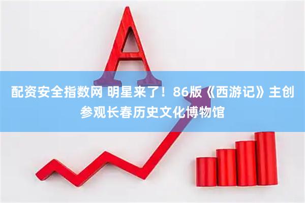 配资安全指数网 明星来了！86版《西游记》主创参观长春历史文化博物馆