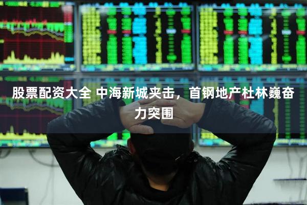 股票配资大全 中海新城夹击，首钢地产杜林巍奋力突围