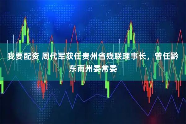 我要配资 周代军获任贵州省残联理事长,曾任黔东南州委常委