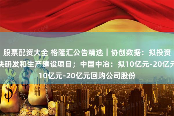 股票配资大全 格隆汇公告精选︱协创数据：拟投资光芯片、光模块研发和生产建设项目；中国中冶：拟10亿元-20亿元回购公司股份
