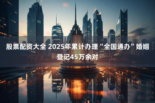 股票配资大全 2025年累计办理“全国通办”婚姻登记45万余对