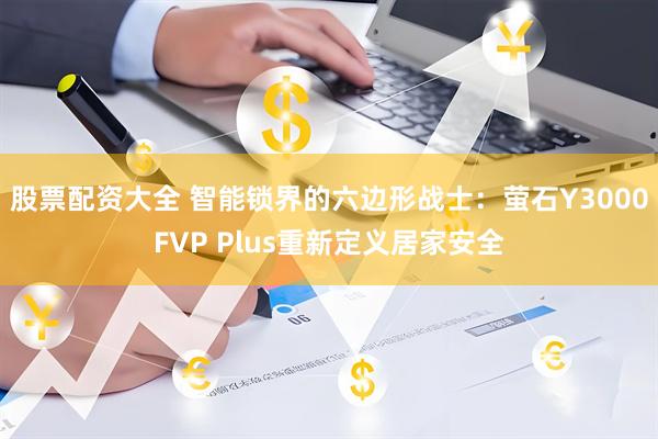 股票配资大全 智能锁界的六边形战士：萤石Y3000FVP Plus重新定义居家安全
