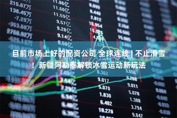 目前市场上好的配资公司 全球连线 | 不止滑雪！新疆阿勒泰解锁冰雪运动新玩法