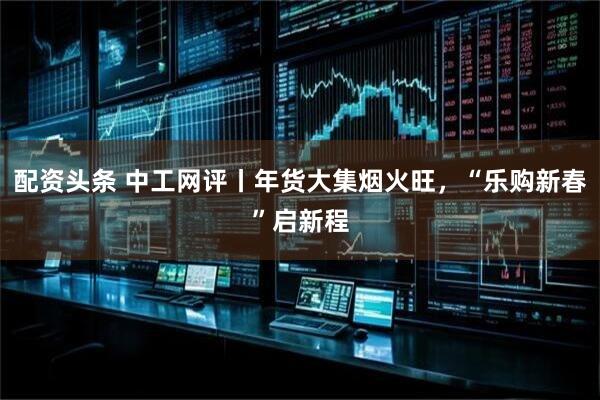 配资头条 中工网评丨年货大集烟火旺，“乐购新春”启新程