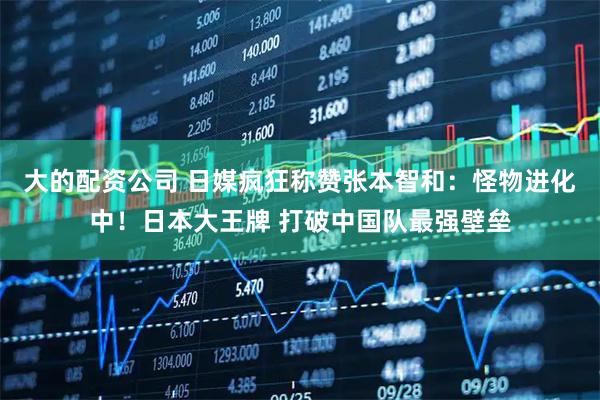 大的配资公司 日媒疯狂称赞张本智和：怪物进化中！日本大王牌 打破中国队最强壁垒
