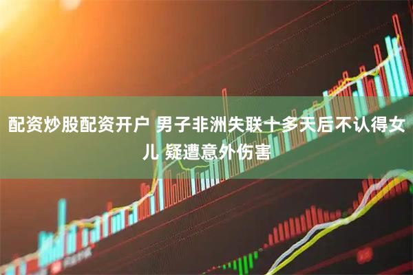 配资炒股配资开户 男子非洲失联十多天后不认得女儿 疑遭意外伤害