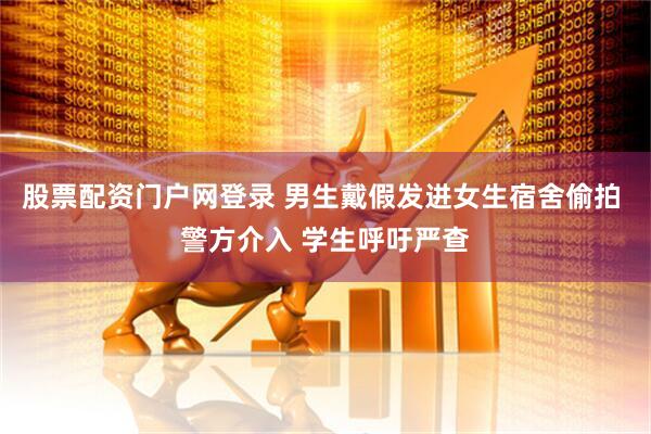 股票配资门户网登录 男生戴假发进女生宿舍偷拍 警方介入 学生呼吁严查