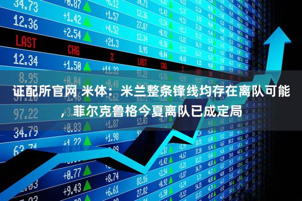 证配所官网 米体：米兰整条锋线均存在离队可能，菲尔克鲁格今夏离队已成定局