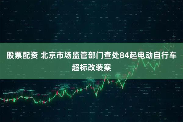 股票配资 北京市场监管部门查处84起电动自行车超标改装案