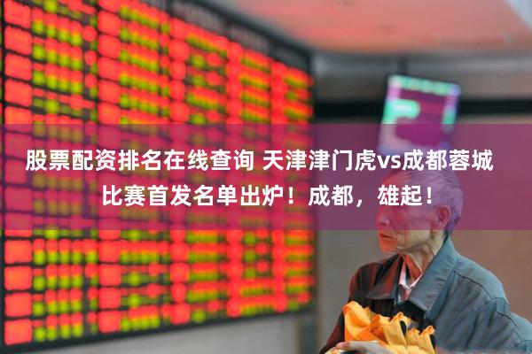 股票配资排名在线查询 天津津门虎vs成都蓉城  比赛首发名单出炉！成都，雄起！