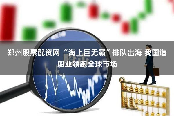 郑州股票配资网 “海上巨无霸”排队出海 我国造船业领跑全球市场