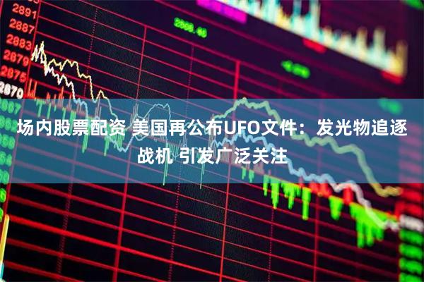 场内股票配资 美国再公布UFO文件：发光物追逐战机 引发广泛关注
