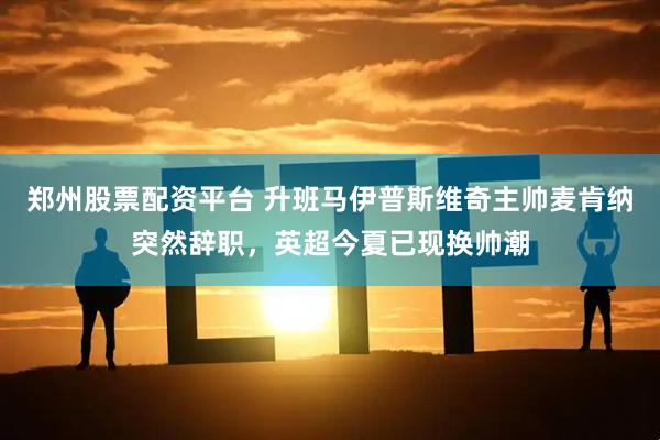 郑州股票配资平台 升班马伊普斯维奇主帅麦肯纳突然辞职，英超今夏已现换帅潮